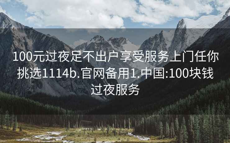 100元过夜足不出户享受服务上门任你挑选1114b.官网备用1.中国:100块钱过夜服务