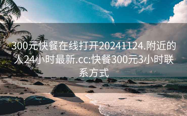 300元快餐在线打开20241124.附近的人24小时最新.cc:快餐300元3小时联系方式