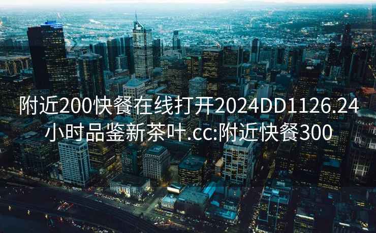 附近200快餐在线打开2024DD1126.24小时品鉴新茶叶.cc:附近快餐300