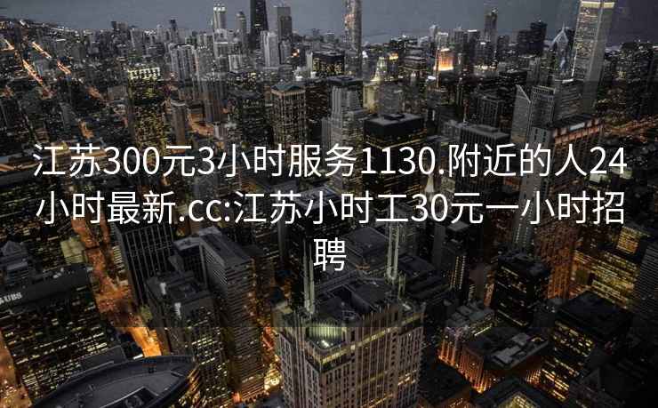 江苏300元3小时服务1130.附近的人24小时最新.cc:江苏小时工30元一小时招聘