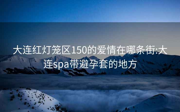 大连红灯笼区150的爱情在哪条街:大连spa带避孕套的地方