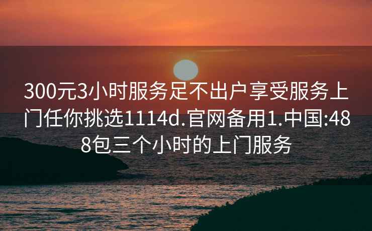 300元3小时服务足不出户享受服务上门任你挑选1114d.官网备用1.中国:488包三个小时的上门服务