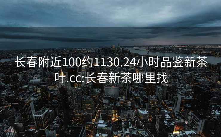 长春附近100约1130.24小时品鉴新茶叶.cc:长春新茶哪里找