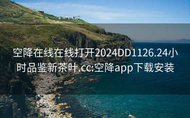 空降在线在线打开2024DD1126.24小时品鉴新茶叶.cc:空降app下载安装