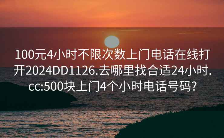 100元4小时不限次数上门电话在线打开2024DD1126.去哪里找合适24小时.cc:500块上门4个小时电话号码?