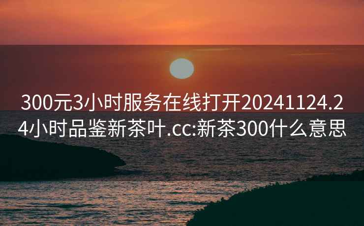 300元3小时服务在线打开20241124.24小时品鉴新茶叶.cc:新茶300什么意思