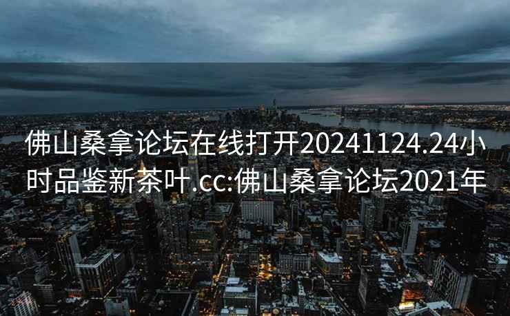 佛山桑拿论坛在线打开20241124.24小时品鉴新茶叶.cc:佛山桑拿论坛2021年