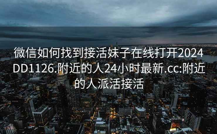 微信如何找到接活妹子在线打开2024DD1126.附近的人24小时最新.cc:附近的人派活接活