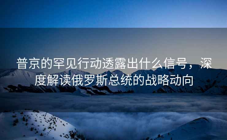 普京的罕见行动透露出什么信号，深度解读俄罗斯总统的战略动向