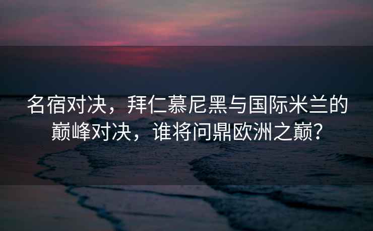 名宿对决，拜仁慕尼黑与国际米兰的巅峰对决，谁将问鼎欧洲之巅？