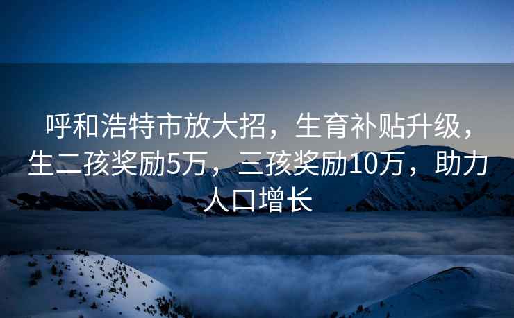 呼和浩特市放大招，生育补贴升级，生二孩奖励5万，三孩奖励10万，助力人口增长