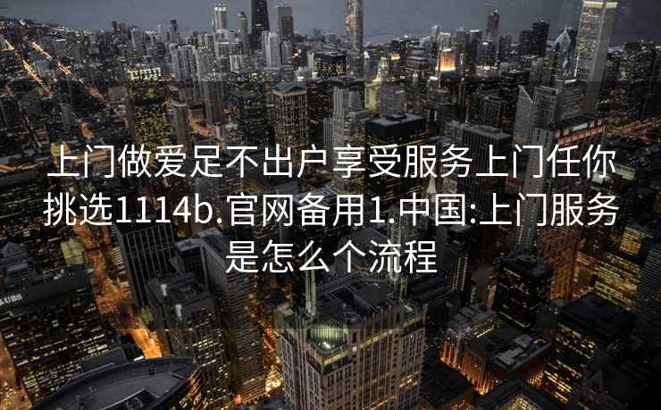 上门做爱足不出户享受服务上门任你挑选1114b.官网备用1.中国:上门服务是怎么个流程