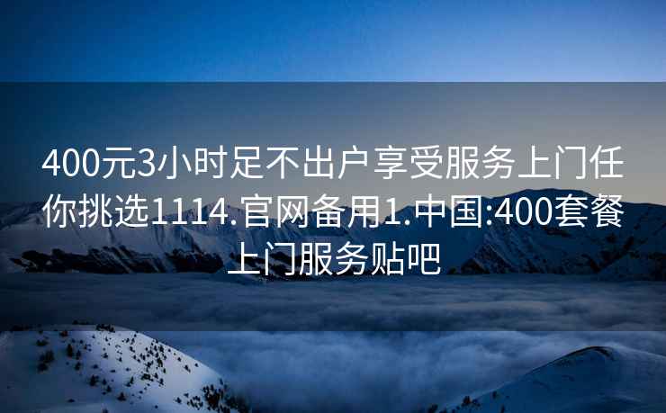 400元3小时足不出户享受服务上门任你挑选1114.官网备用1.中国:400套餐上门服务贴吧