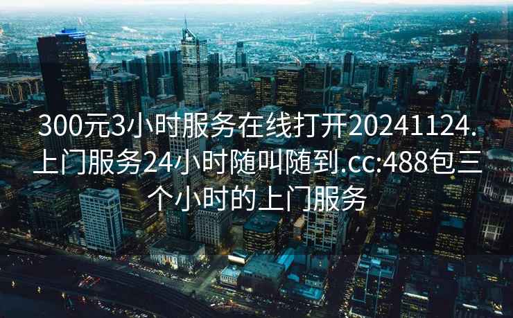 300元3小时服务在线打开20241124.上门服务24小时随叫随到.cc:488包三个小时的上门服务