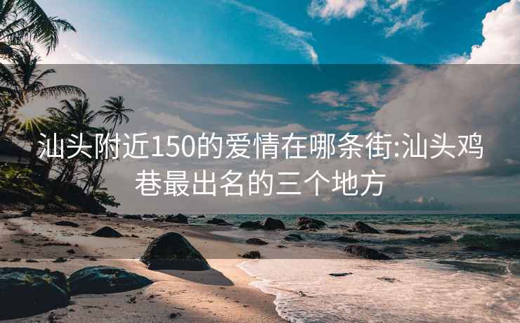 汕头附近150的爱情在哪条街:汕头鸡巷最出名的三个地方