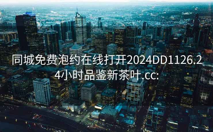 同城免费泡约在线打开2024DD1126.24小时品鉴新茶叶.cc: