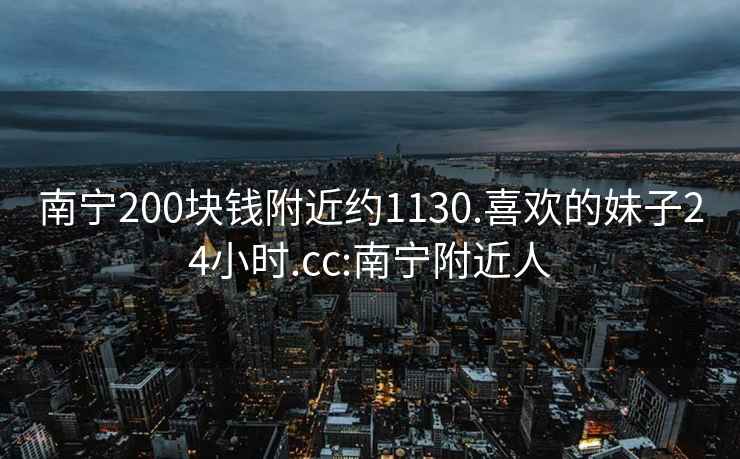 南宁200块钱附近约1130.喜欢的妹子24小时.cc:南宁附近人