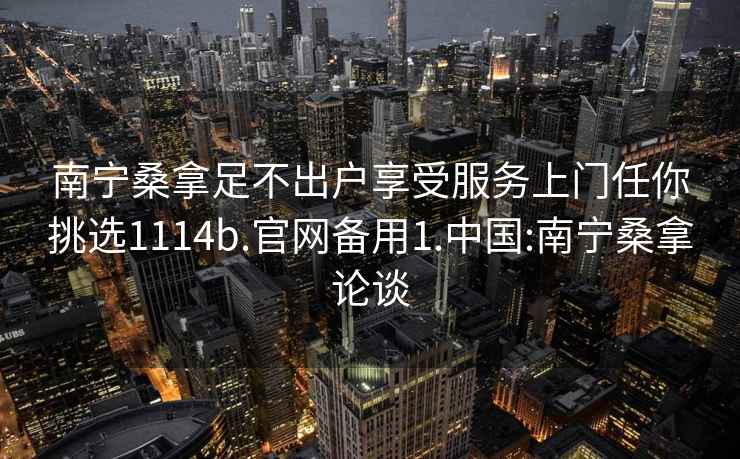 南宁桑拿足不出户享受服务上门任你挑选1114b.官网备用1.中国:南宁桑拿论谈