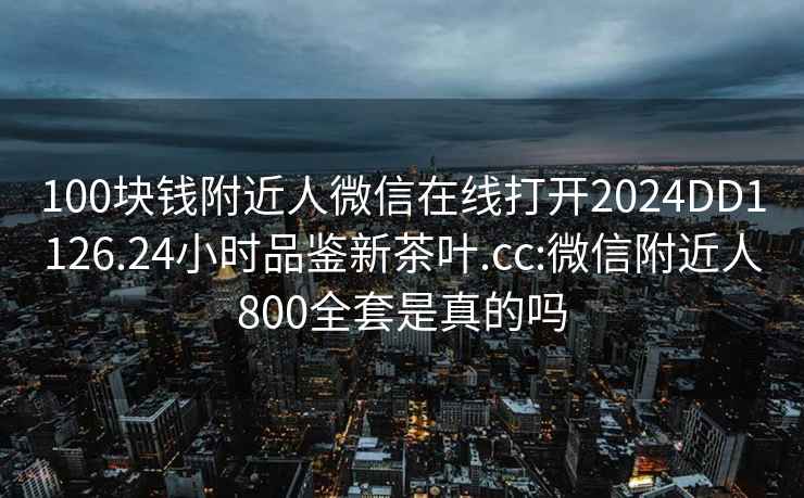 100块钱附近人微信在线打开2024DD1126.24小时品鉴新茶叶.cc:微信附近人800全套是真的吗