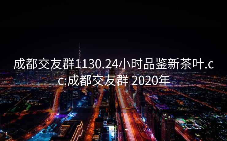 成都交友群1130.24小时品鉴新茶叶.cc:成都交友群 2020年