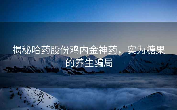 揭秘哈药股份鸡内金神药，实为糖果的养生骗局