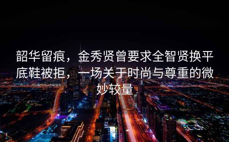 韶华留痕，金秀贤曾要求全智贤换平底鞋被拒，一场关于时尚与尊重的微妙较量