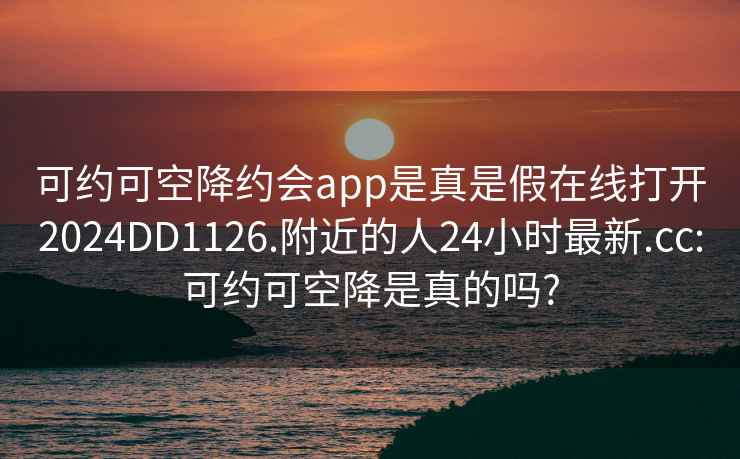 可约可空降约会app是真是假在线打开2024DD1126.附近的人24小时最新.cc:可约可空降是真的吗?