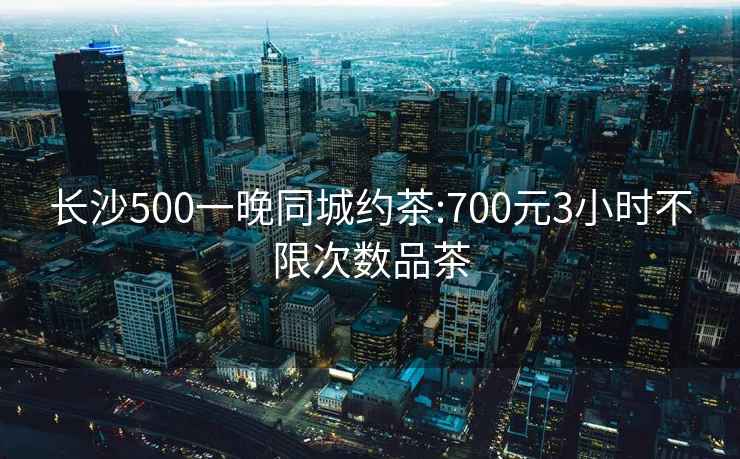 长沙500一晚同城约茶:700元3小时不限次数品茶