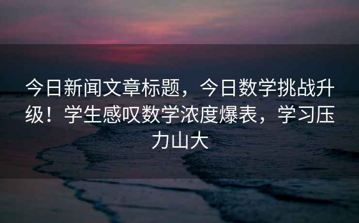 今日新闻文章标题，今日数学挑战升级！学生感叹数学浓度爆表，学习压力山大