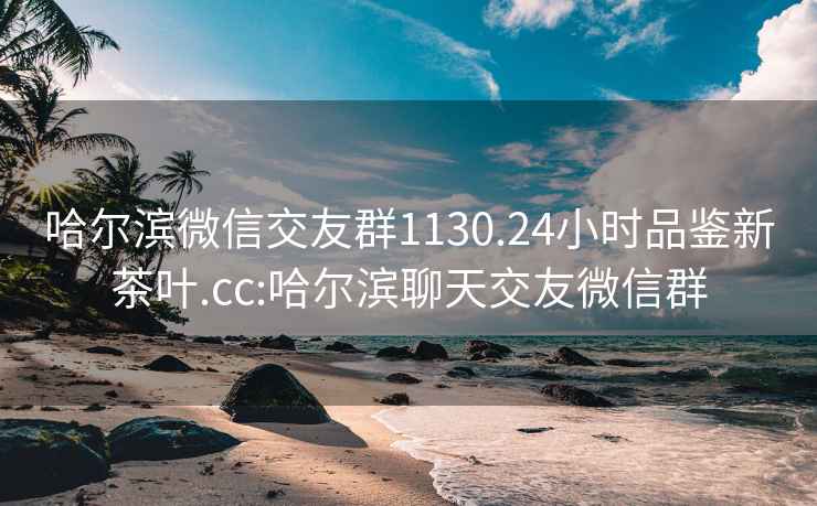 哈尔滨微信交友群1130.24小时品鉴新茶叶.cc:哈尔滨聊天交友微信群