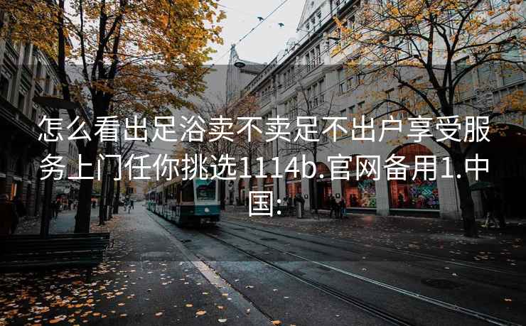 怎么看出足浴卖不卖足不出户享受服务上门任你挑选1114b.官网备用1.中国: