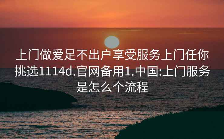 上门做爱足不出户享受服务上门任你挑选1114d.官网备用1.中国:上门服务是怎么个流程