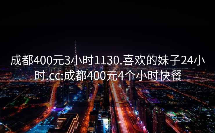 成都400元3小时1130.喜欢的妹子24小时.cc:成都400元4个小时快餐