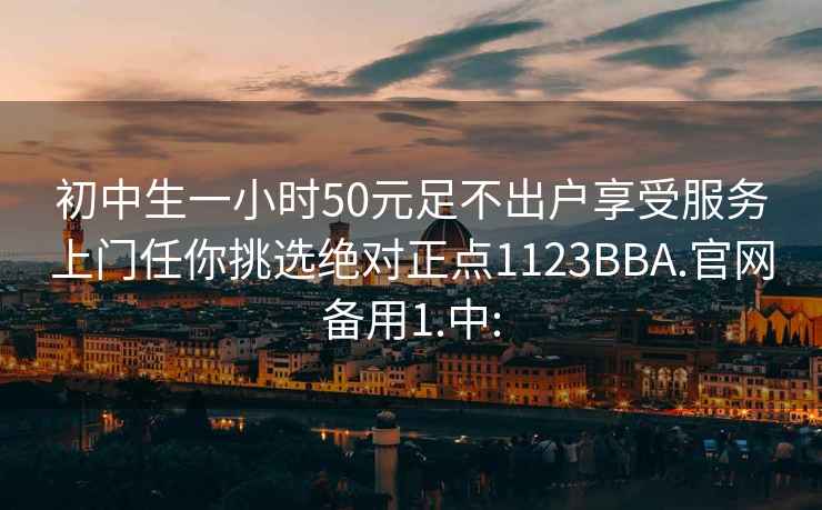 初中生一小时50元足不出户享受服务上门任你挑选绝对正点1123BBA.官网备用1.中: