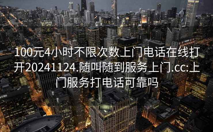 100元4小时不限次数上门电话在线打开20241124.随叫随到服务上门.cc:上门服务打电话可靠吗