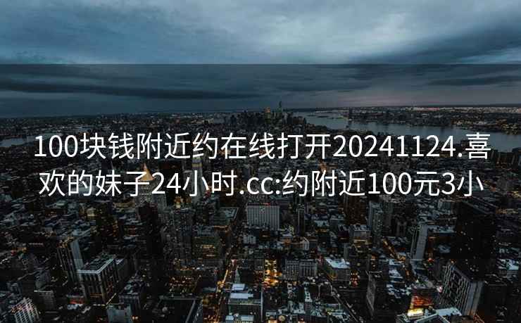 100块钱附近约在线打开20241124.喜欢的妹子24小时.cc:约附近100元3小