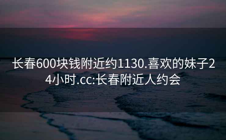 长春600块钱附近约1130.喜欢的妹子24小时.cc:长春附近人约会