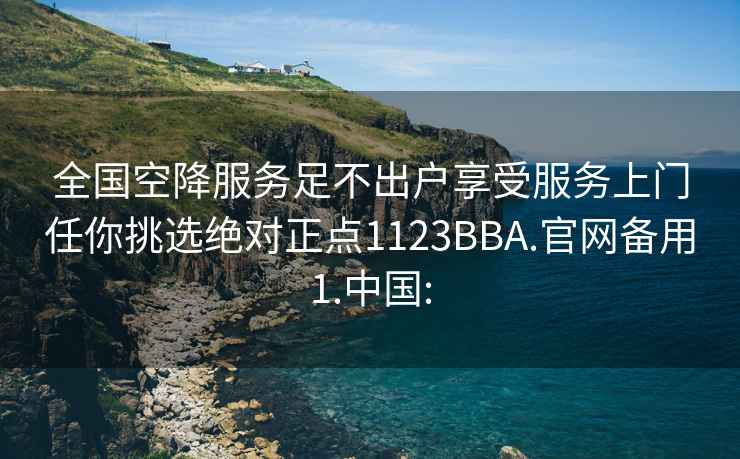 全国空降服务足不出户享受服务上门任你挑选绝对正点1123BBA.官网备用1.中国: