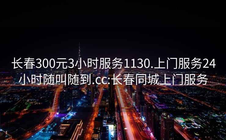 长春300元3小时服务1130.上门服务24小时随叫随到.cc:长春同城上门服务