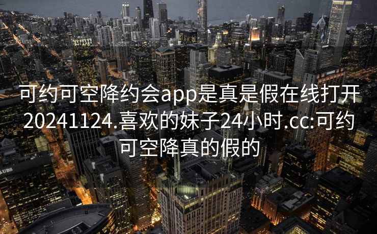 可约可空降约会app是真是假在线打开20241124.喜欢的妹子24小时.cc:可约可空降真的假的