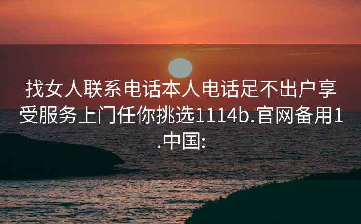 找女人联系电话本人电话足不出户享受服务上门任你挑选1114b.官网备用1.中国: