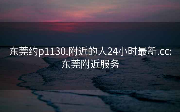 东莞约p1130.附近的人24小时最新.cc:东莞附近服务