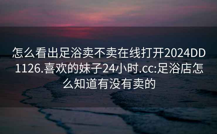 怎么看出足浴卖不卖在线打开2024DD1126.喜欢的妹子24小时.cc:足浴店怎么知道有没有卖的