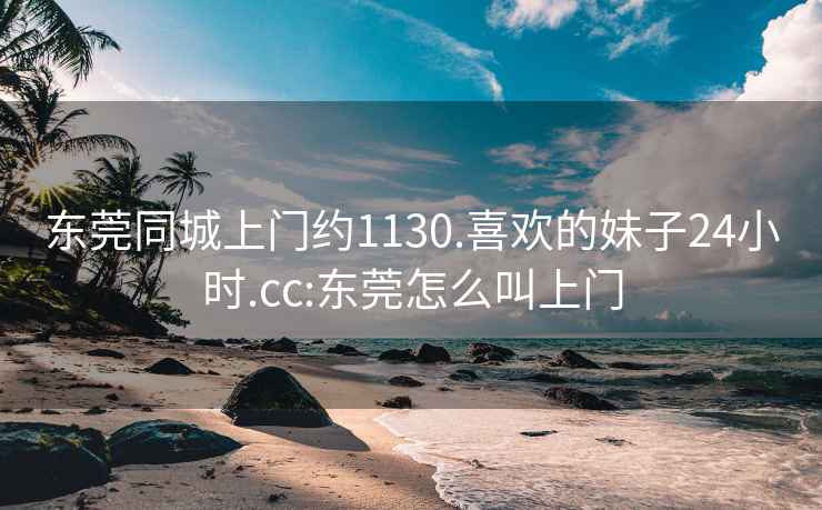 东莞同城上门约1130.喜欢的妹子24小时.cc:东莞怎么叫上门