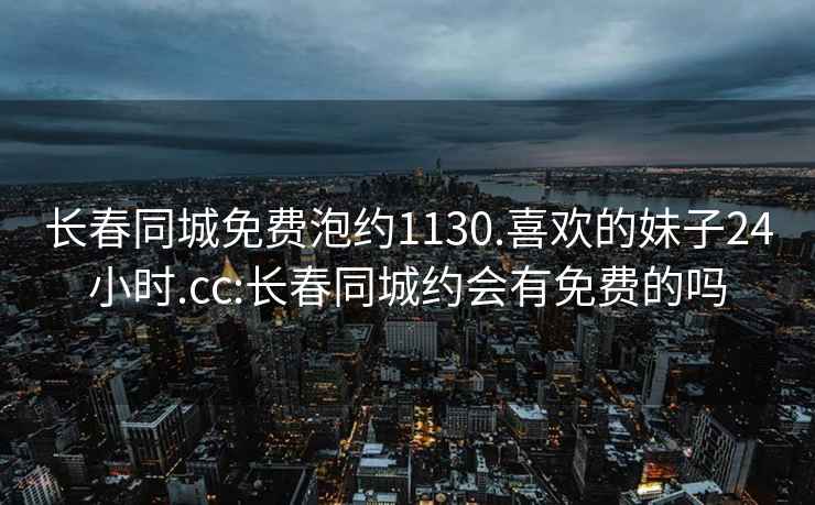 长春同城免费泡约1130.喜欢的妹子24小时.cc:长春同城约会有免费的吗