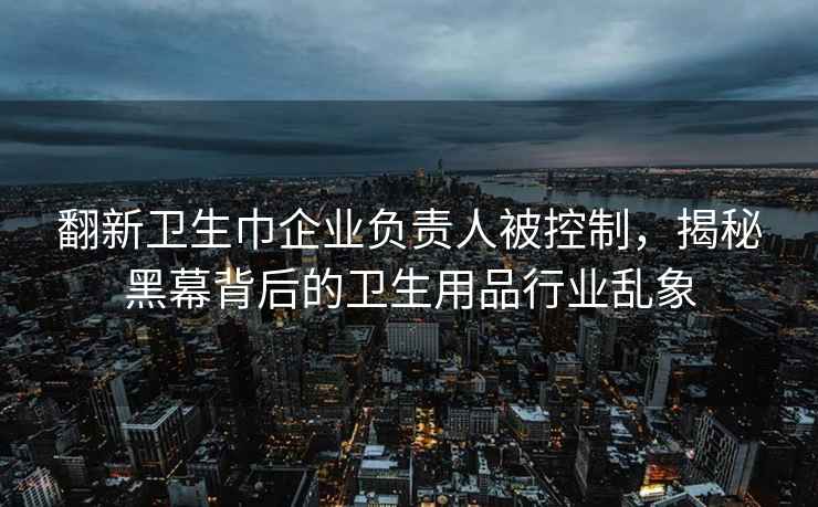 翻新卫生巾企业负责人被控制，揭秘黑幕背后的卫生用品行业乱象