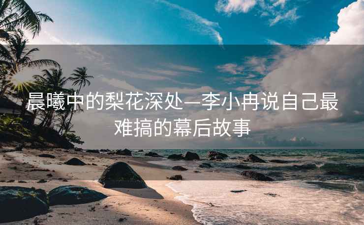 晨曦中的梨花深处—李小冉说自己最难搞的幕后故事