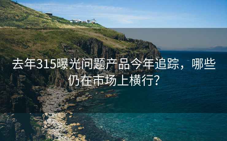 去年315曝光问题产品今年追踪，哪些仍在市场上横行？