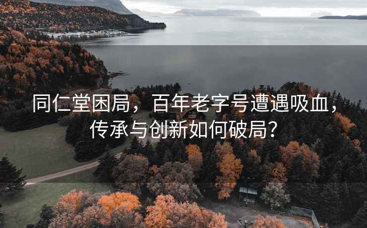 同仁堂困局，百年老字号遭遇吸血，传承与创新如何破局？