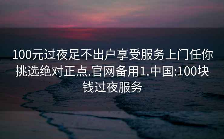 100元过夜足不出户享受服务上门任你挑选绝对正点.官网备用1.中国:100块钱过夜服务